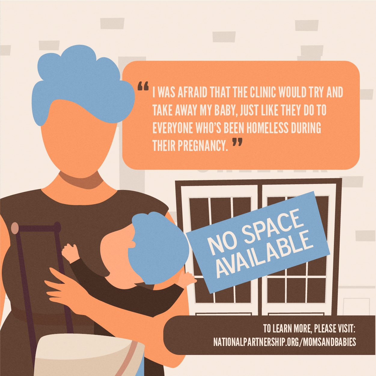 Illustration of a mother with a toddler child in front of a building with a sign that reads NO SPACE AVAILABLE. The mother's speech bubble reads: I was afraid that the clinic would try and take away my baby, just like they do to everyone who's been homeless during their pregnancy.