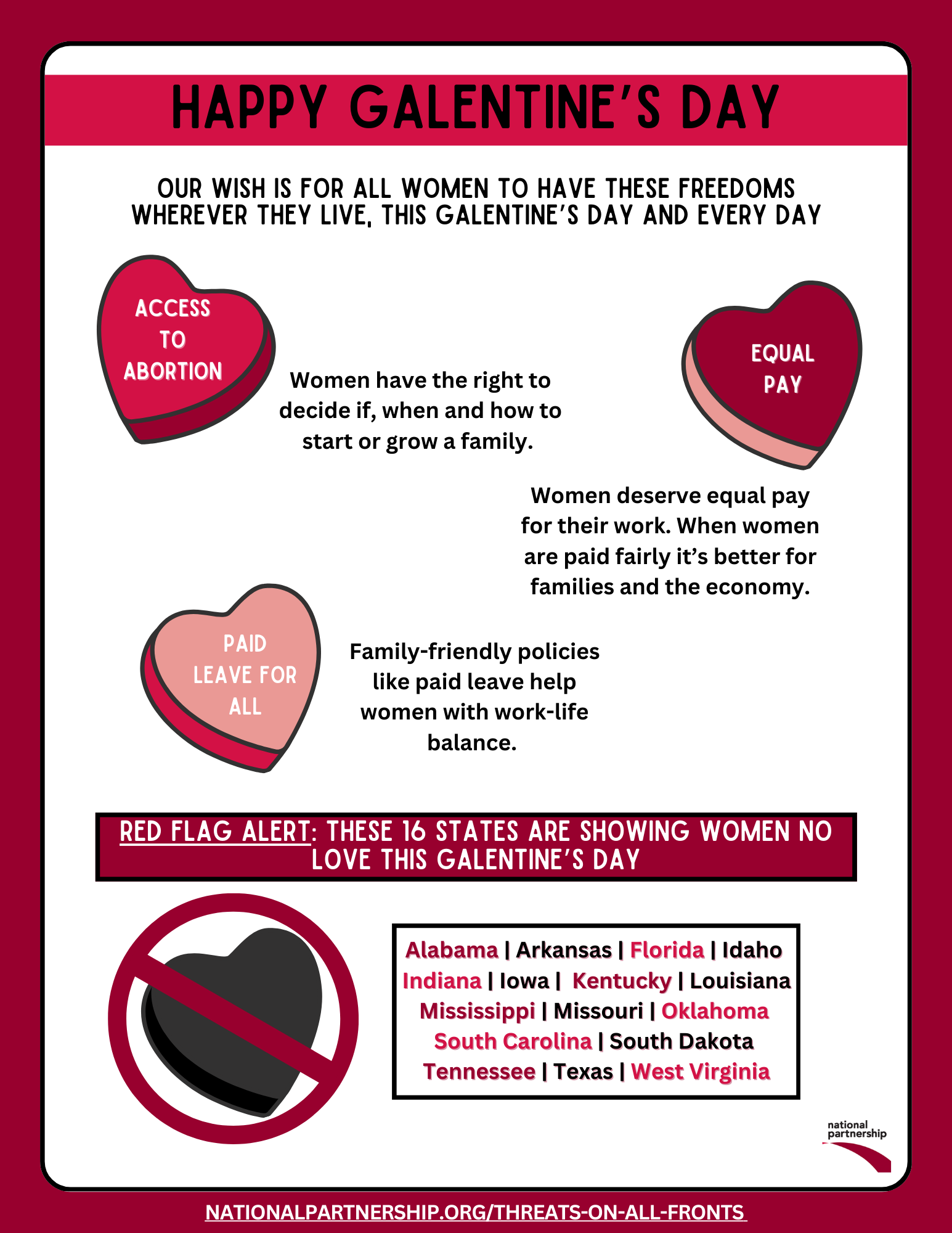 Happy Galentine's Day. Our wish is for all women to have these freedoms wherever they live, this Galentine's Day and everyday: Access to Abortion - women have the right to decide if, when and how to start or grow a family; Equal pay - women deserve equal pay for their work, when Women are paid fairly it's better for families and the economy; Paid leave for all - family-friendly policies like paid leave help women with work-life balance. Red flag alert: These 16 states are showing women no love this Galentine's Day: Alabama, Arkansas, Florida, Idaho, Indiana, Iowa, Kentucky, Louisiana, Mississippi, Missouri, Oklahoma, South Carolina, South Dakota, Tennessee, Texas, West Virginia.