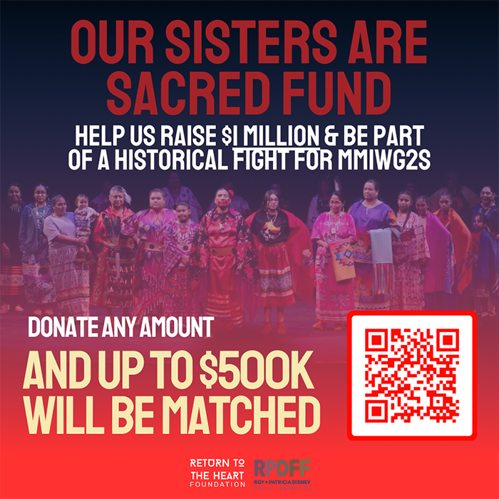 Image of a group of Native women and girls standing on a stage, dressed in tribal clothing. Our Sisters Are Sacred Fund. Help us raise $1 million and be part of a historical fight for Missing and Murdered Indigenous Women, Girls and Two-Spirit People (MMIWG2S). Donate any amount and up to $500,000 will be matched: https://secure.actblue.com/donate/mmiwg2. Return to the Heart Foundation and Roy and Patricia Disney Family Foundation.